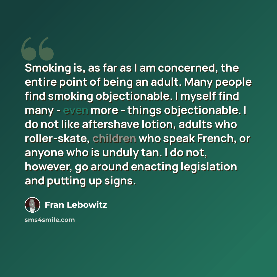 “Smoking is, as far as I am concerned, the entire point of being an adult. Many people find smoking objectionable. I myself find many - even more - things objectionable. I do not like aftershave lotion, adults who roller-skate, children who speak French, or anyone who is unduly tan. I do not…” quote by Fran Lebowitz
