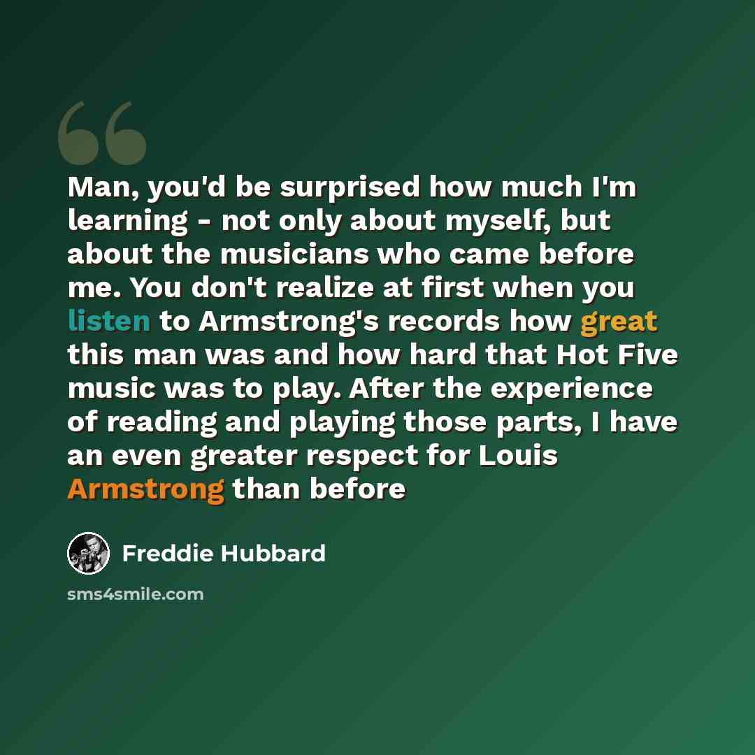“Man, you'd be surprised how much I'm learning - not only about myself, but about the musicians who came before me. You don't realize at first when you listen to Armstrong's records how great this man was and how hard that Hot Five music was to play. After the experience of reading and playing…” quote by Freddie Hubbard
