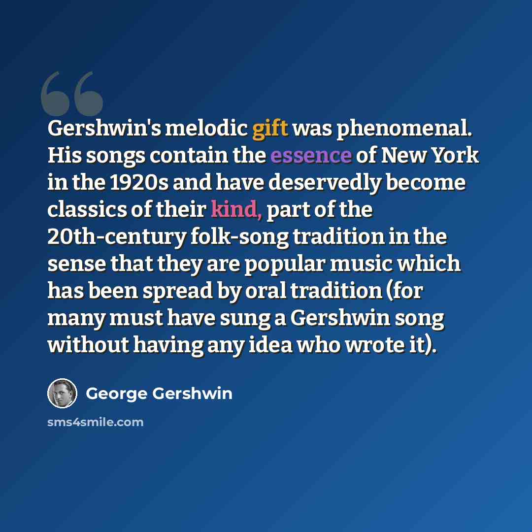 “Gershwin's melodic gift was phenomenal. His songs contain the essence of New York in the 1920s and have deservedly become classics of their kind, part of the 20th-century folk-song tradition in the sense that they are popular music which has been spread by oral tradition (for many must have sung a…” quote by George Gershwin