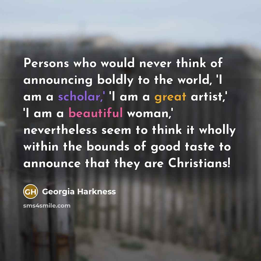 “Persons who would never think of announcing boldly to the world, 'I am a scholar,' 'I am a great artist,' 'I am a beautiful woman,' nevertheless seem to think it wholly within the bounds of good taste to announce that they are Christians!” quote by Georgia Harkness
