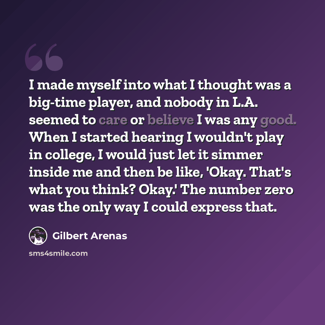 “I made myself into what I thought was a big-time player, and nobody in L.A. seemed to care or believe I was any good. When I started hearing I wouldn't play in college, I would just let it simmer inside me and then be like, 'Okay. That's what you think? Okay.' The number zero was the only way I…” quote by Gilbert Arenas