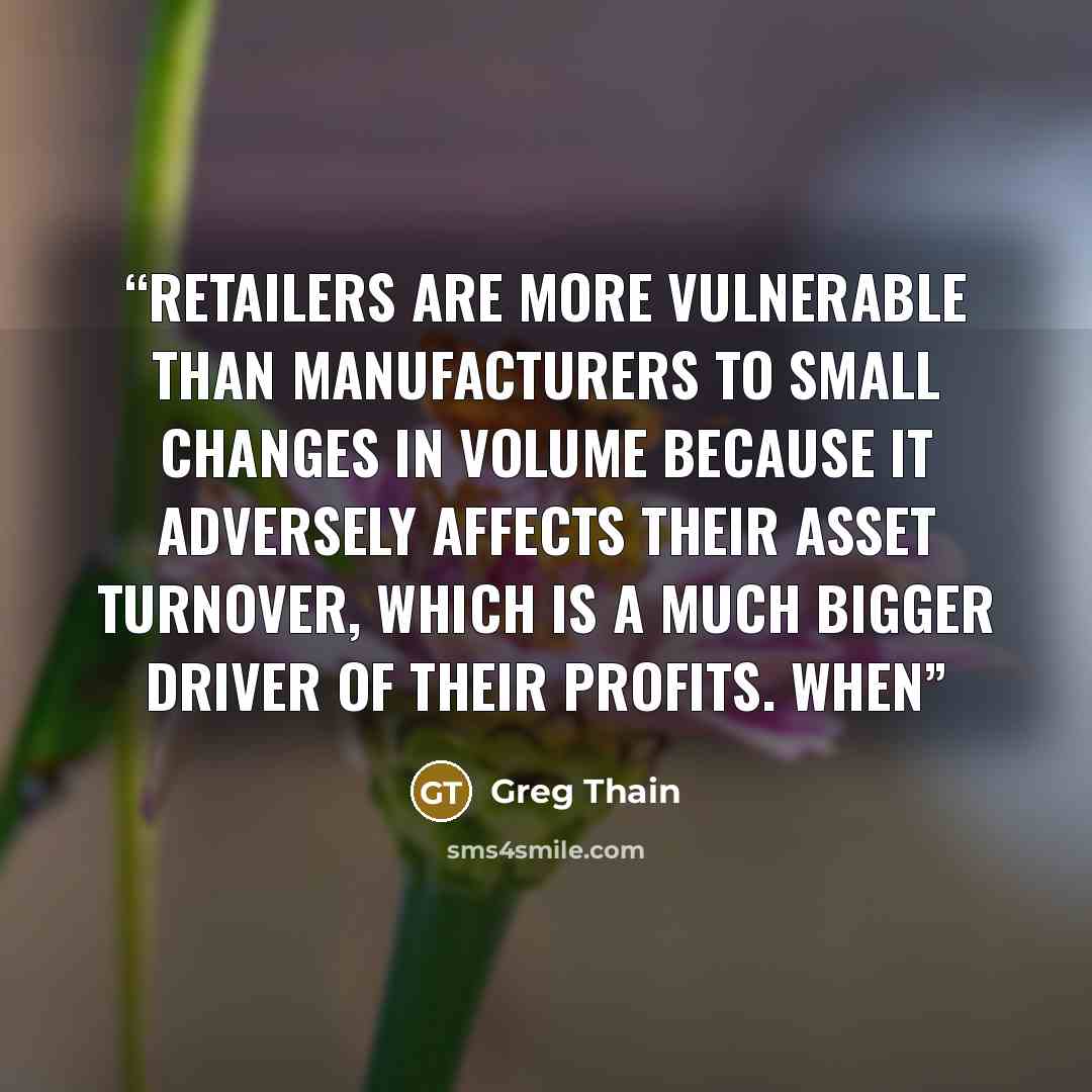 “Retailers are more vulnerable than manufacturers to small changes in volume because it adversely affects their asset turnover, which is a much bigger driver of their profits. When” quote by Greg Thain
