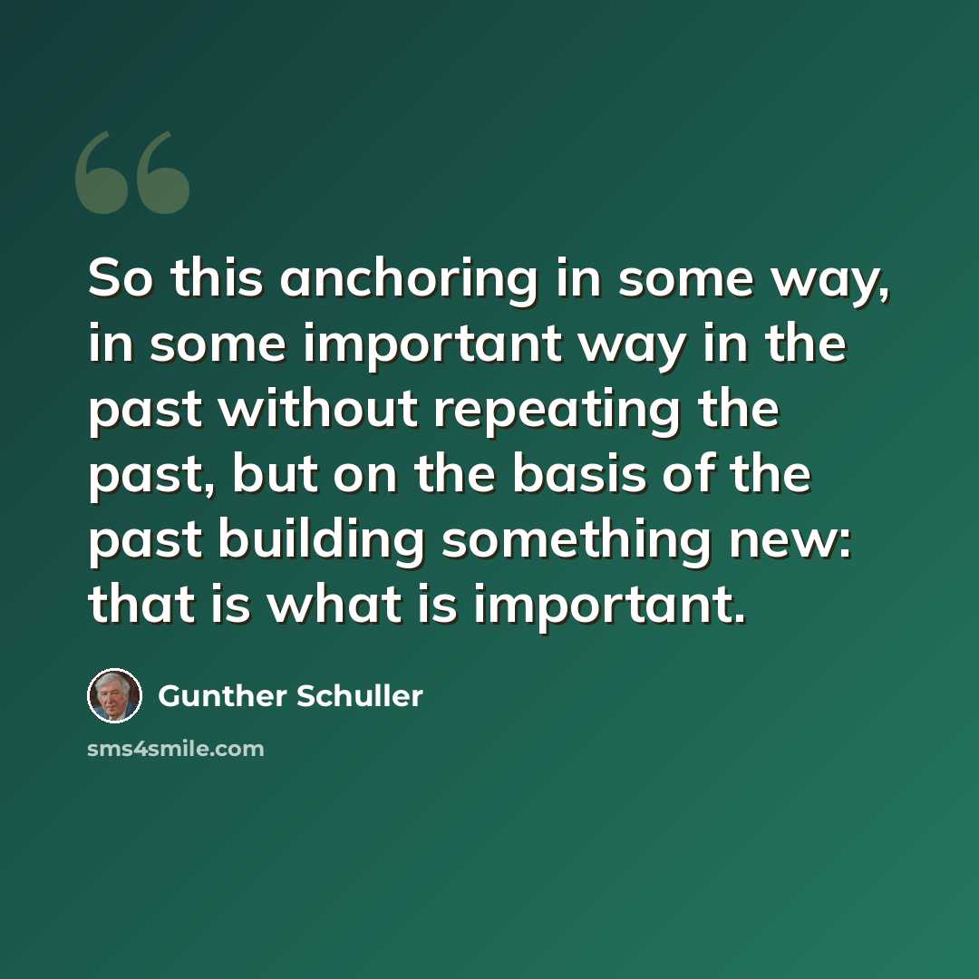 “So this anchoring in some way, in some important way in the past without repeating the past, but on the basis of the past building something new: that is what is important.” quote by Gunther Schuller