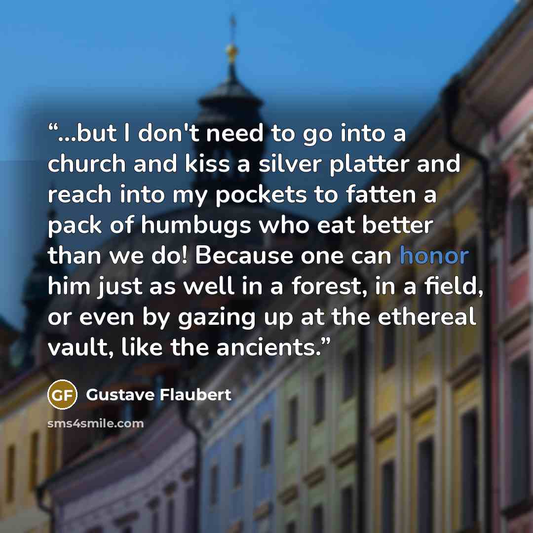 “...but I don't need to go into a church and kiss a silver platter and reach into my pockets to fatten a pack of humbugs who eat better than we do! Because one can honor him just as well in a forest, in a field, or even by gazing up at the ethereal vault, like the ancients.” quote by Gustave Flaubert