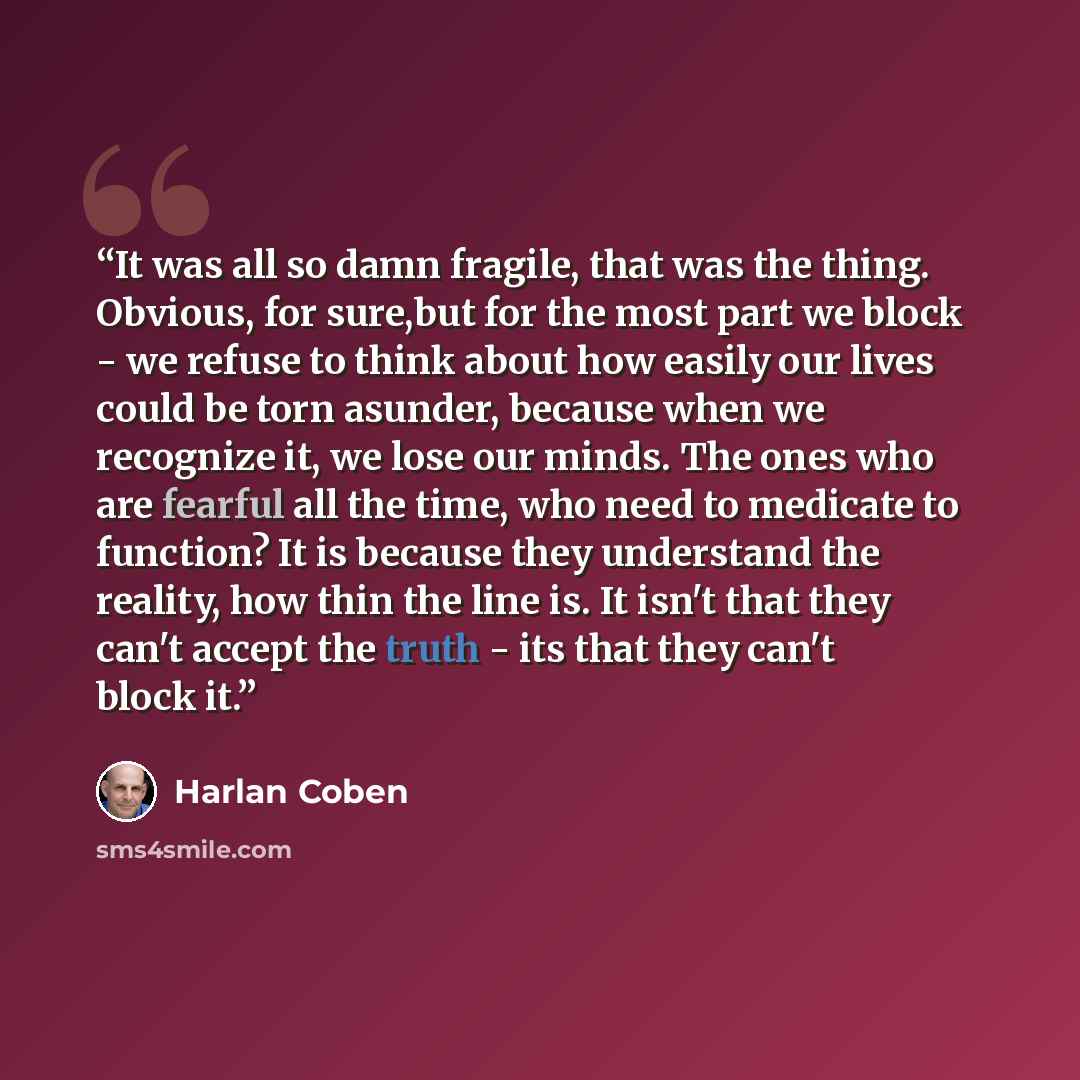 “It was all so damn fragile, that was the thing. Obvious, for sure,but for the most part we block - we refuse to think about how easily our lives could be torn asunder, because when we recognize it, we lose our minds. The ones who are fearful all the time, who need to medicate to function? It is…” quote by Harlan Coben