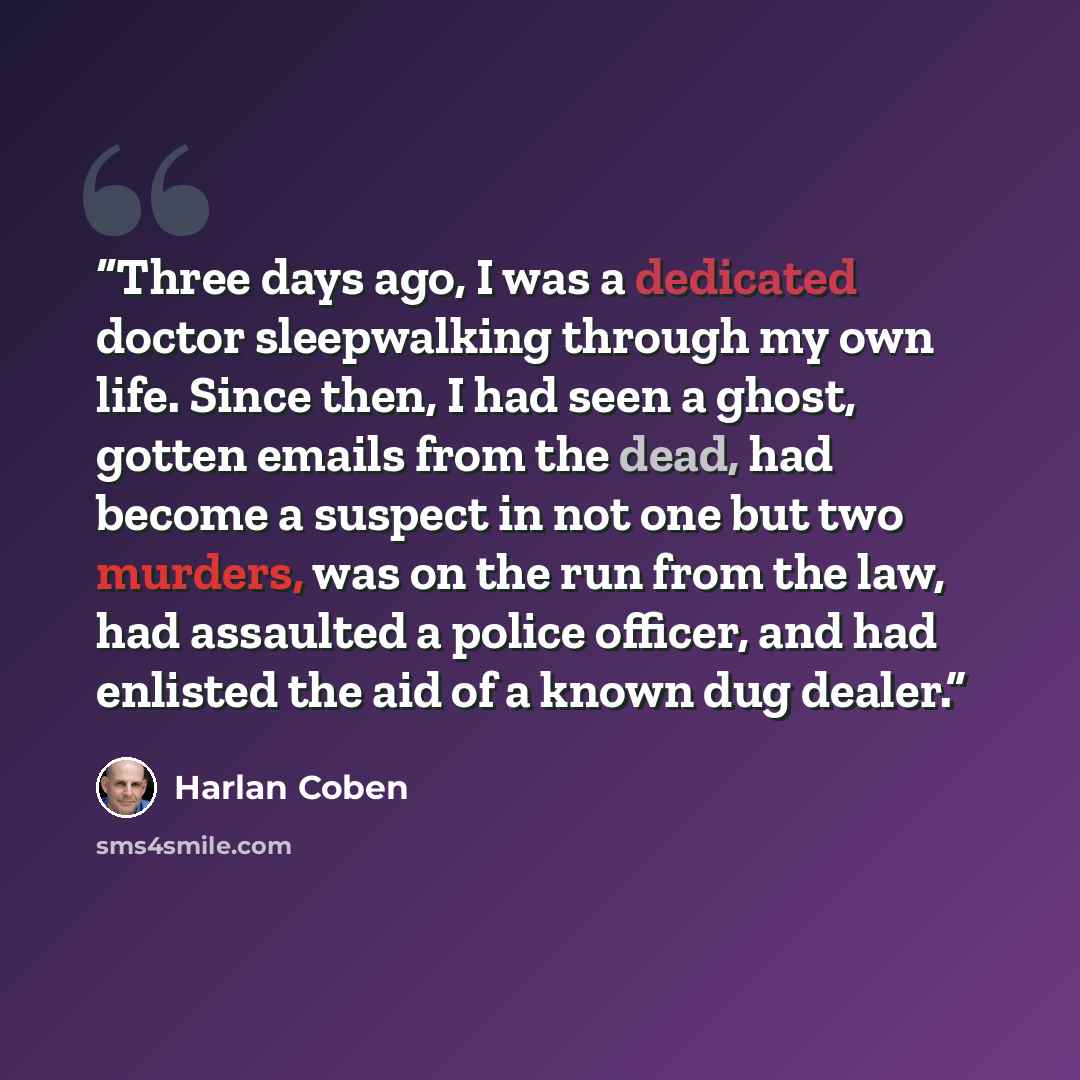 “Three days ago, I was a dedicated doctor sleepwalking through my own life. Since then, I had seen a ghost, gotten emails from the dead, had become a suspect in not one but two murders, was on the run from the law, had assaulted a police officer, and had enlisted the aid of a known dug dealer.” quote by Harlan Coben
