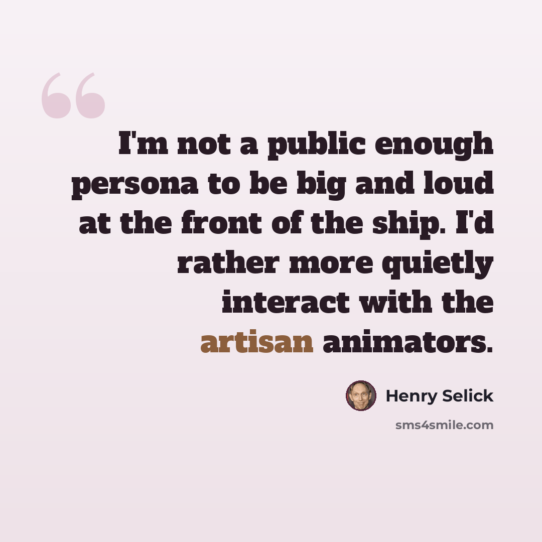 “I'm not a public enough persona to be big and loud at the front of the ship. I'd rather more quietly interact with the artisan animators.” quote by Henry Selick