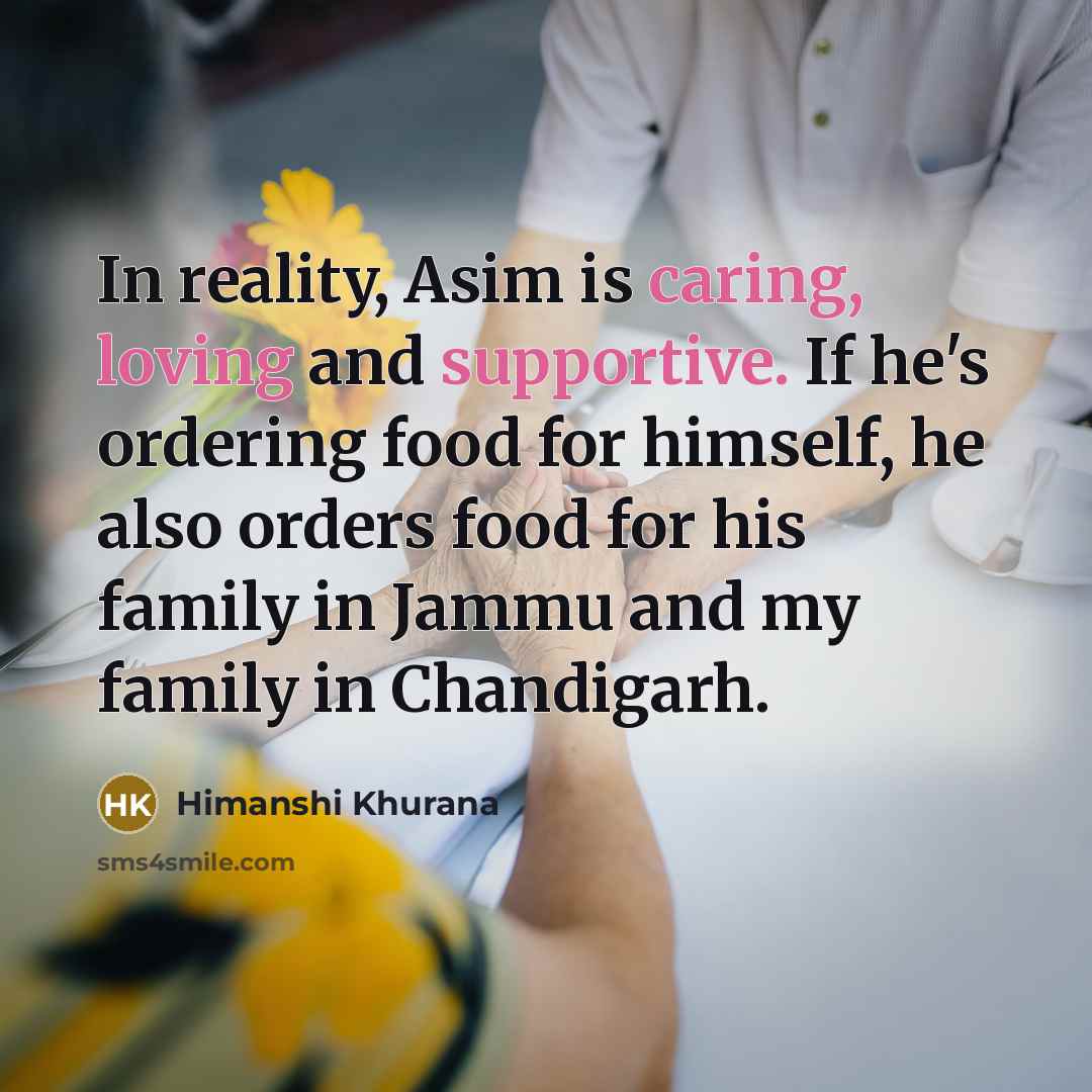 “In reality, Asim is caring, loving and supportive. If he's ordering food for himself, he also orders food for his family in Jammu and my family in Chandigarh.” quote by Himanshi Khurana