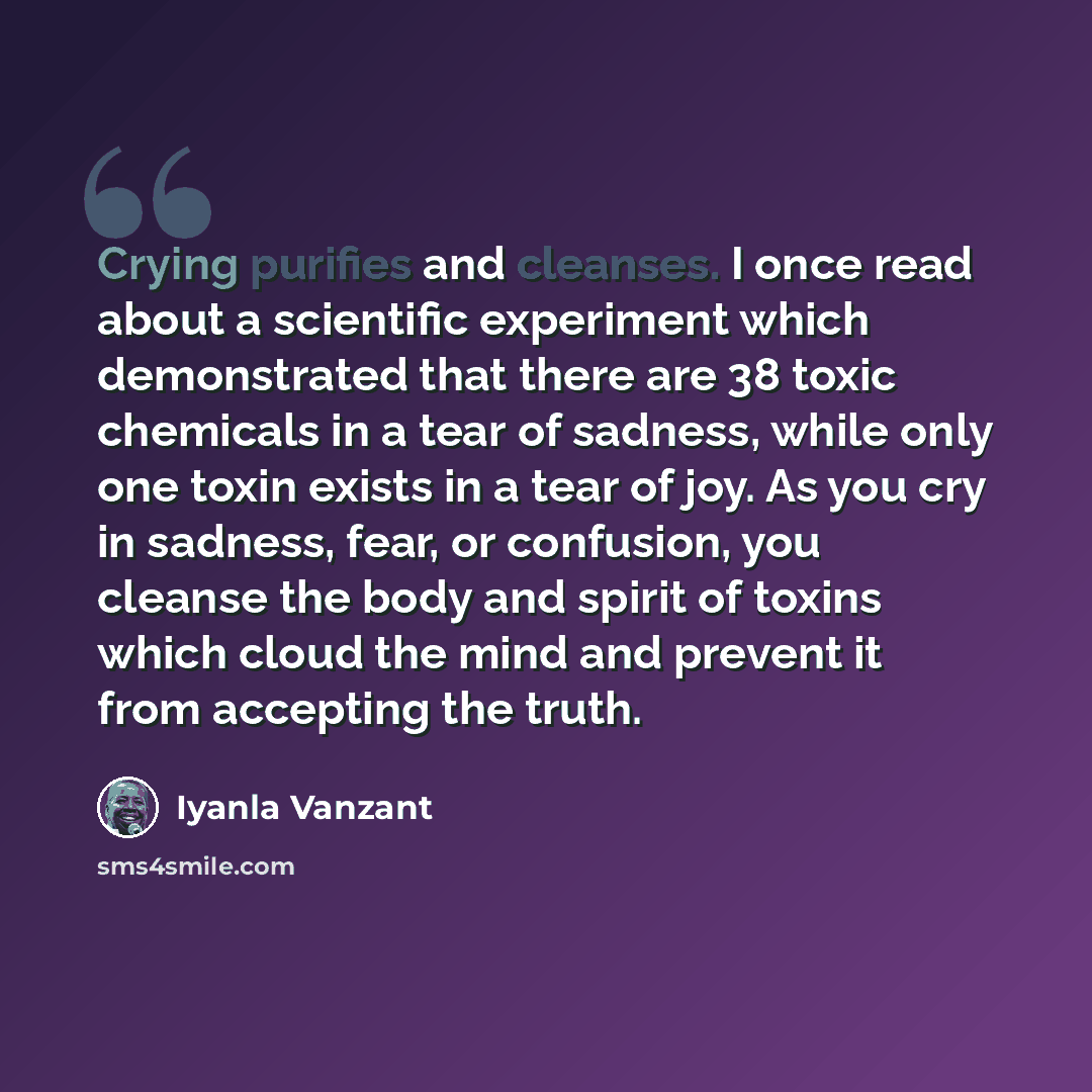 “Crying purifies and cleanses. I once read about a scientific experiment which demonstrated that there are 38 toxic chemicals in a tear of sadness, while only one toxin exists in a tear of joy. As you cry in sadness, fear, or confusion, you cleanse the body and spirit of toxins which cloud the mind…” quote by Iyanla Vanzant