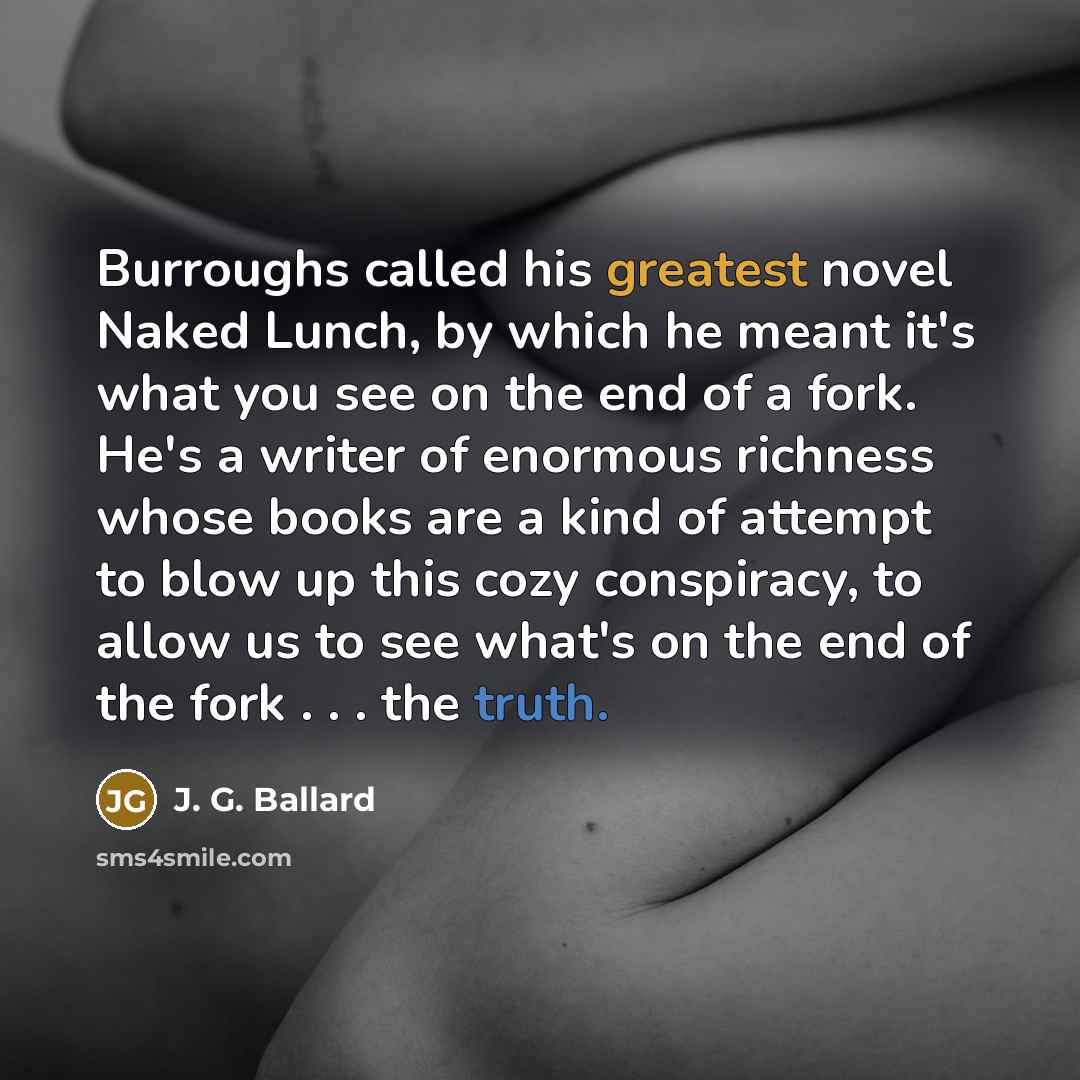 “Burroughs called his greatest novel Naked Lunch, by which he meant it's what you see on the end of a fork. He's a writer of enormous richness whose books are a kind of attempt to blow up this cozy conspiracy, to allow us to see what's on the end of the fork . . . the truth.” quote by J. G. Ballard