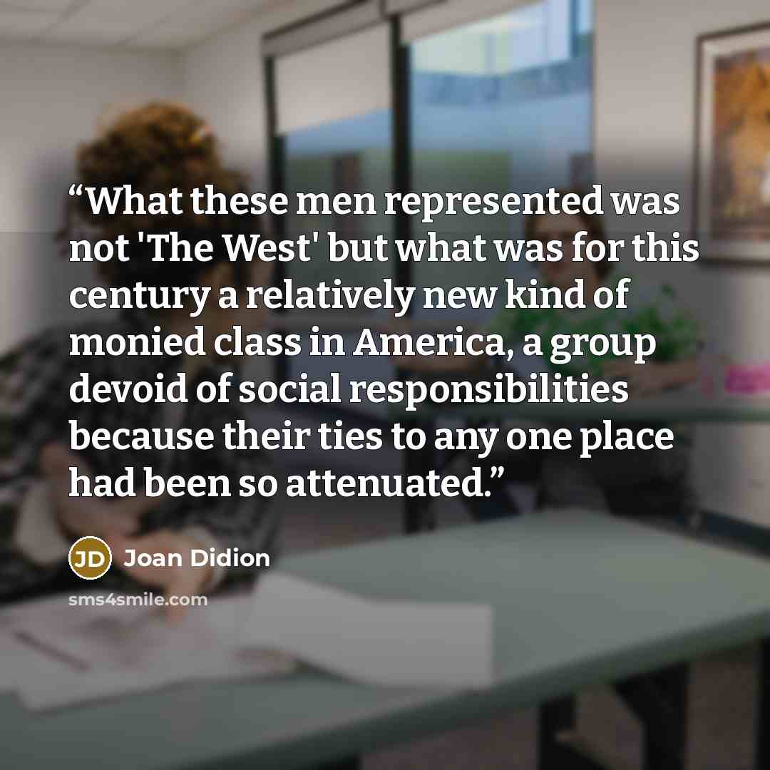 “What these men represented was not 'The West' but what was for this century a relatively new kind of monied class in America, a group devoid of social responsibilities because their ties to any one place had been so attenuated.” quote by Joan Didion