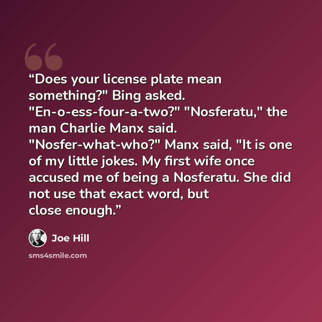 “Does your license plate mean something?" Bing asked. "En-o-ess-four-a-two?" "Nosferatu," the man Charlie Manx said. "Nosfer-what-who?" Manx said, "It is one of my little jokes. My first wife once accused me of being a Nosferatu. She did not use that exact word, but close enough.” quote by Joe Hill