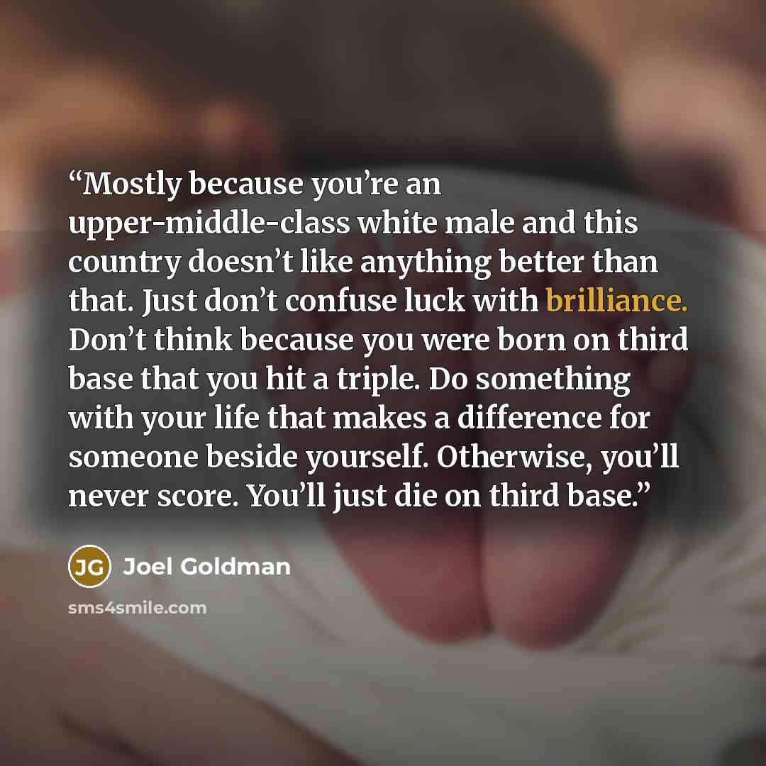 “Mostly because you’re an upper-middle-class white male and this country doesn’t like anything better than that. Just don’t confuse luck with brilliance. Don’t think because you were born on third base that you hit a triple. Do something with your life that makes a difference for someone beside…” quote by Joel Goldman