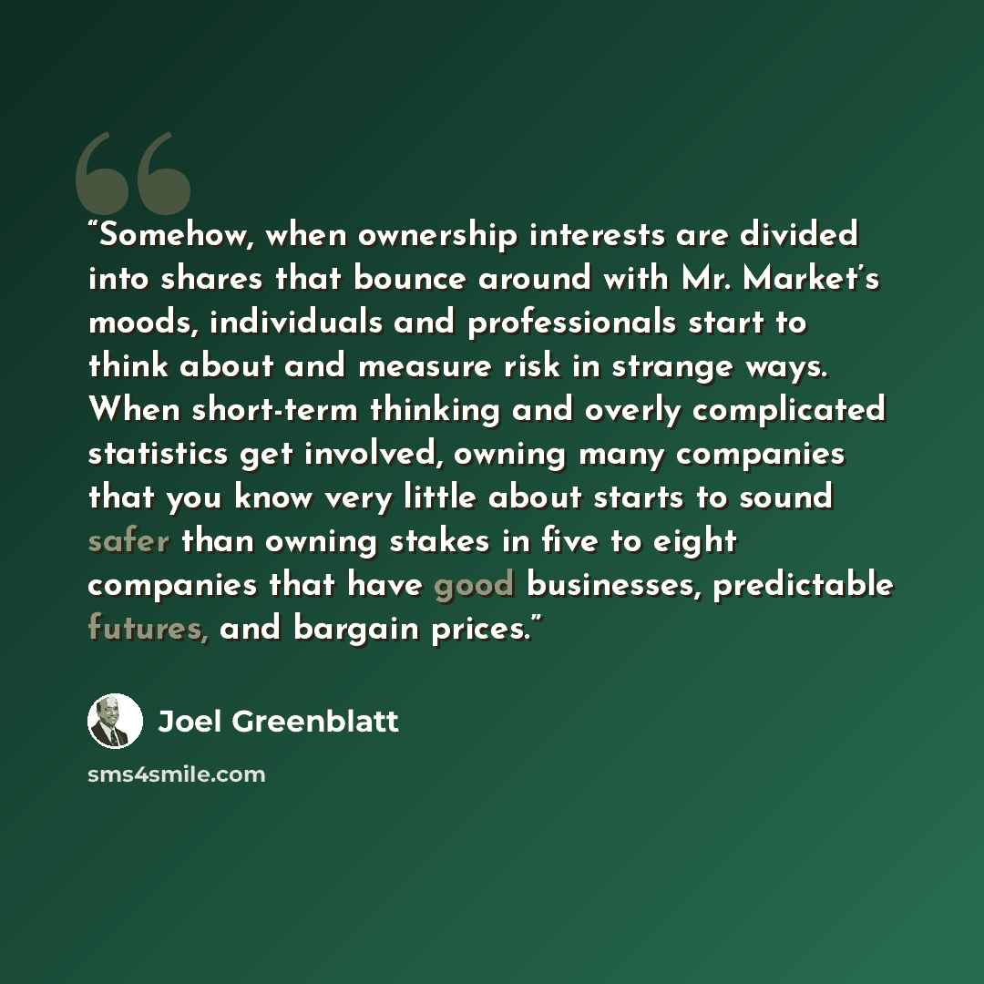 “Somehow, when ownership interests are divided into shares that bounce around with Mr. Market’s moods, individuals and professionals start to think about and measure risk in strange ways. When short-term thinking and overly complicated statistics get involved, owning many companies that you know…” quote by Joel Greenblatt
