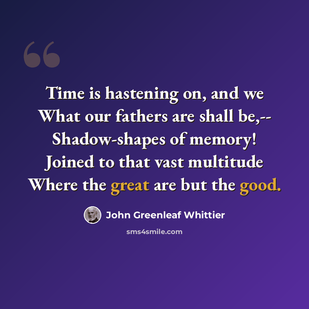 “Time is hastening on, and we What our fathers are shall be,-- Shadow-shapes of memory! Joined to that vast multitude Where the great are but the good.” quote by John Greenleaf Whittier