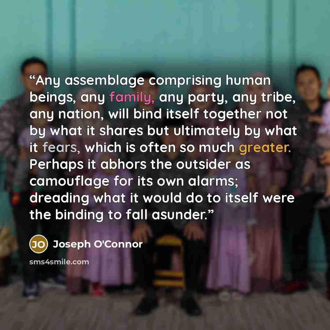 “Any assemblage comprising human beings, any family, any party, any tribe, any nation, will bind itself together not by what it shares but ultimately by what it fears, which is often so much greater. Perhaps it abhors the outsider as camouflage for its own alarms; dreading what it would do to…” quote by Joseph O'Connor