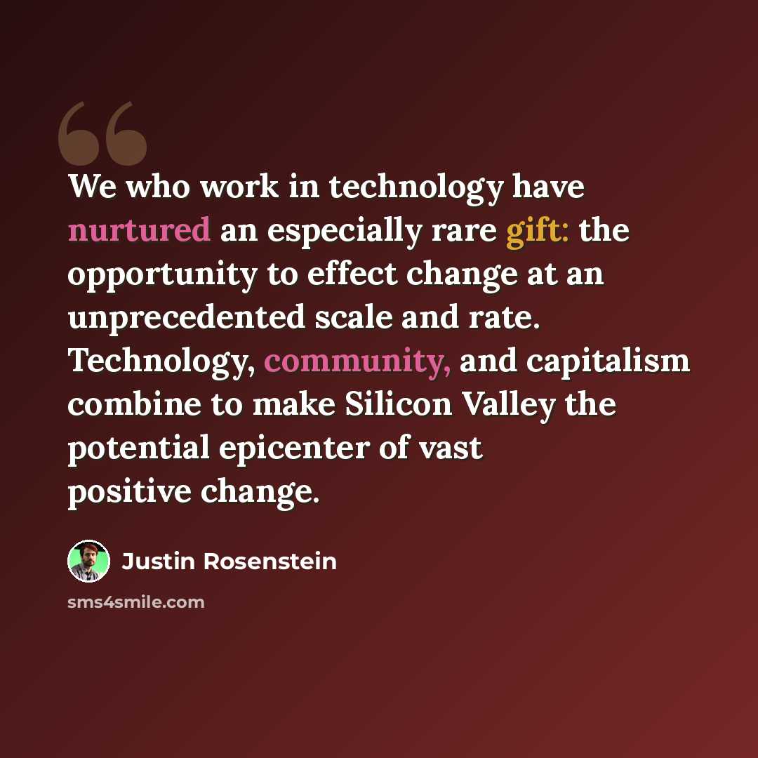 “We who work in technology have nurtured an especially rare gift: the opportunity to effect change at an unprecedented scale and rate. Technology, community, and capitalism combine to make Silicon Valley the potential epicenter of vast positive change.” quote by Justin Rosenstein
