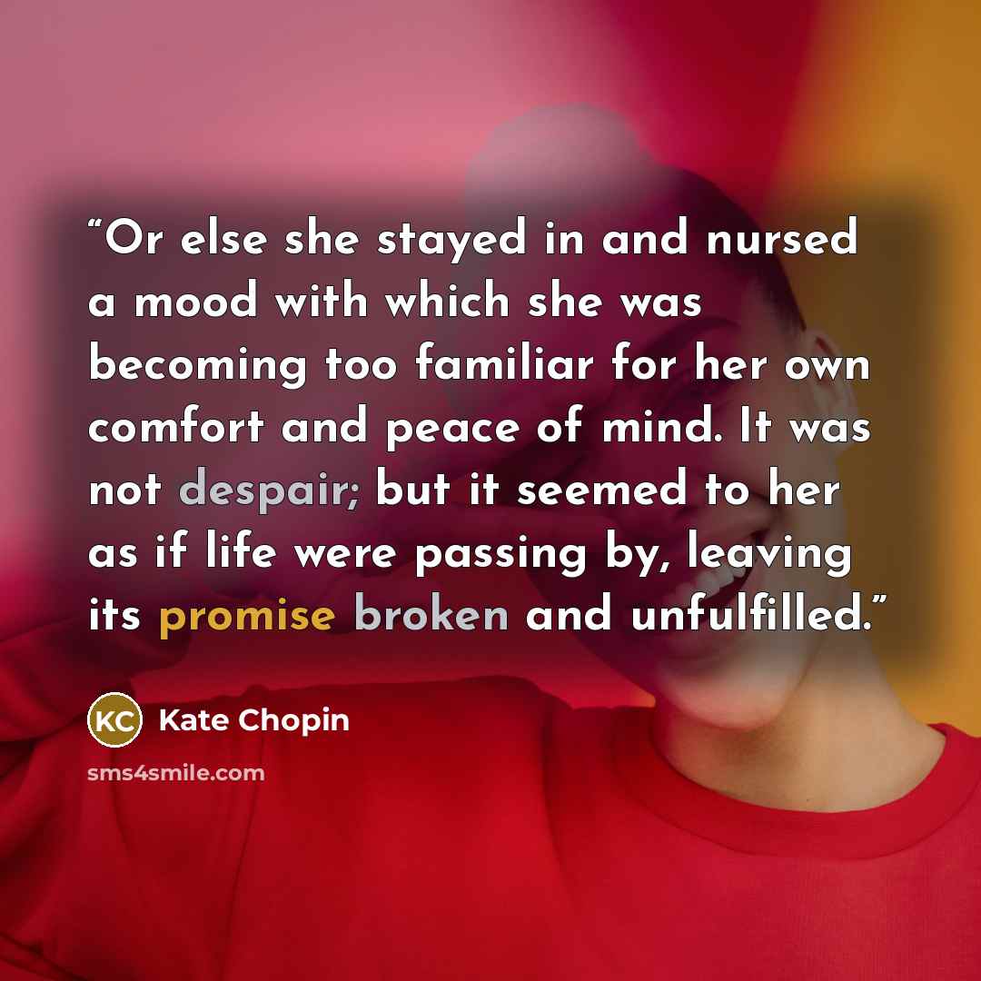 “Or else she stayed in and nursed a mood with which she was becoming too familiar for her own comfort and peace of mind. It was not despair; but it seemed to her as if life were passing by, leaving its promise broken and unfulfilled.” quote by Kate Chopin