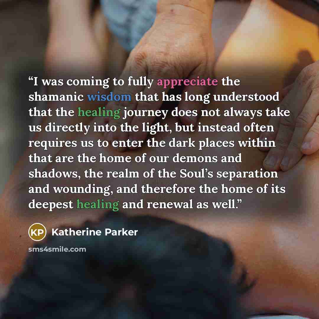 “I was coming to fully appreciate the shamanic wisdom that has long understood that the healing journey does not always take us directly into the light, but instead often requires us to enter the dark places within that are the home of our demons and shadows, the realm of the Soul’s separation and…” quote by Katherine Parker