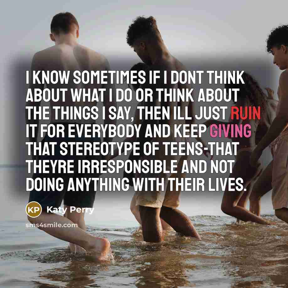 “I know sometimes if I dont think about what I do or think about the things I say, then Ill just ruin it for everybody and keep giving that stereotype of teens-that theyre irresponsible and not doing anything with their lives.” quote by Katy Perry