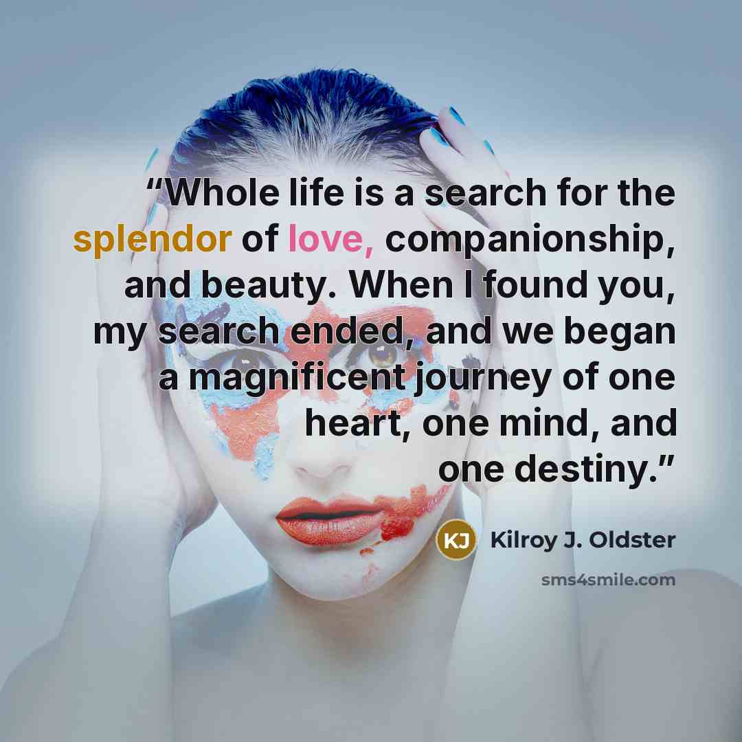 “Whole life is a search for the splendor of love, companionship, and beauty. When I found you, my search ended, and we began a magnificent journey of one heart, one mind, and one destiny.” quote by Kilroy J. Oldster