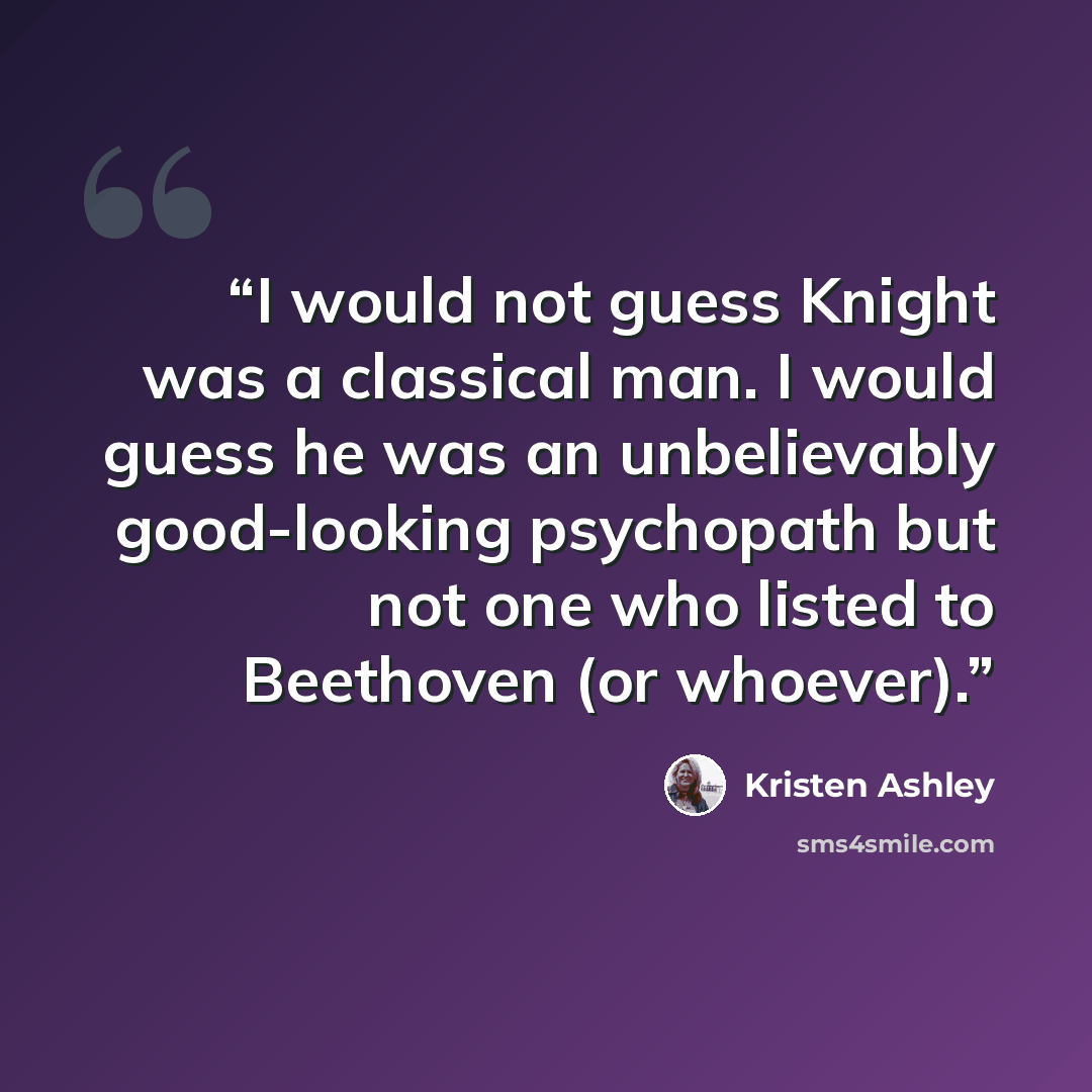 “I would not guess Knight was a classical man. I would guess he was an unbelievably good-looking psychopath but not one who listed to Beethoven (or whoever).” quote by Kristen Ashley