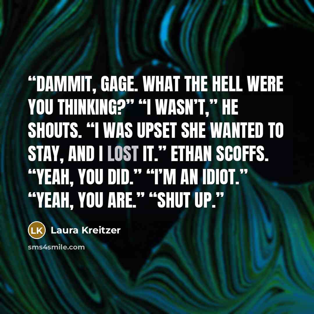 “Dammit, Gage. What the hell were you thinking?” “I wasn’t,” he shouts. “I was upset she wanted to stay, and I lost it.” Ethan scoffs. “Yeah, you did.” “I’m an idiot.” “Yeah, you are.” “Shut up.” quote by Laura Kreitzer