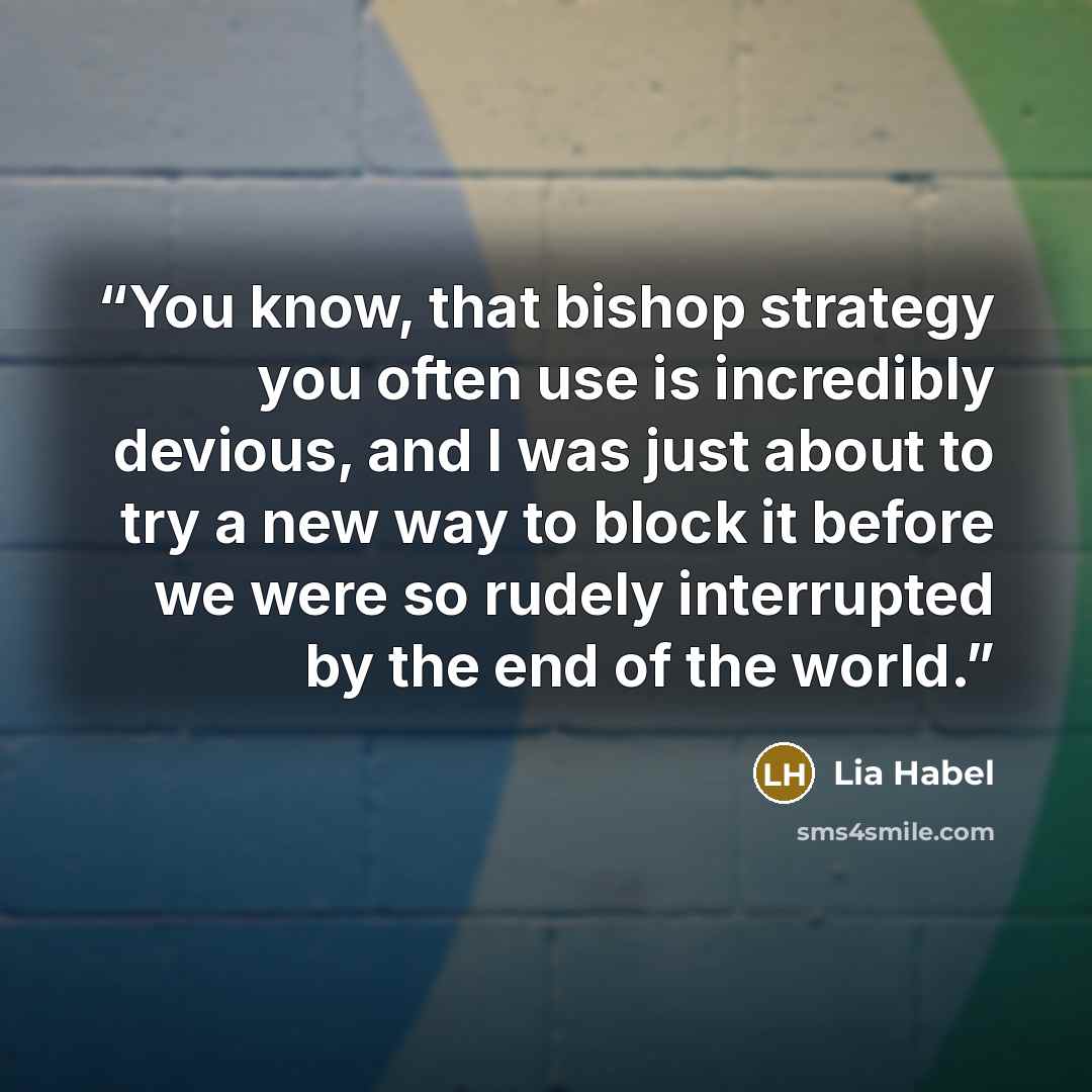 “You know, that bishop strategy you often use is incredibly devious, and I was just about to try a new way to block it before we were so rudely interrupted by the end of the world.” quote by Lia Habel