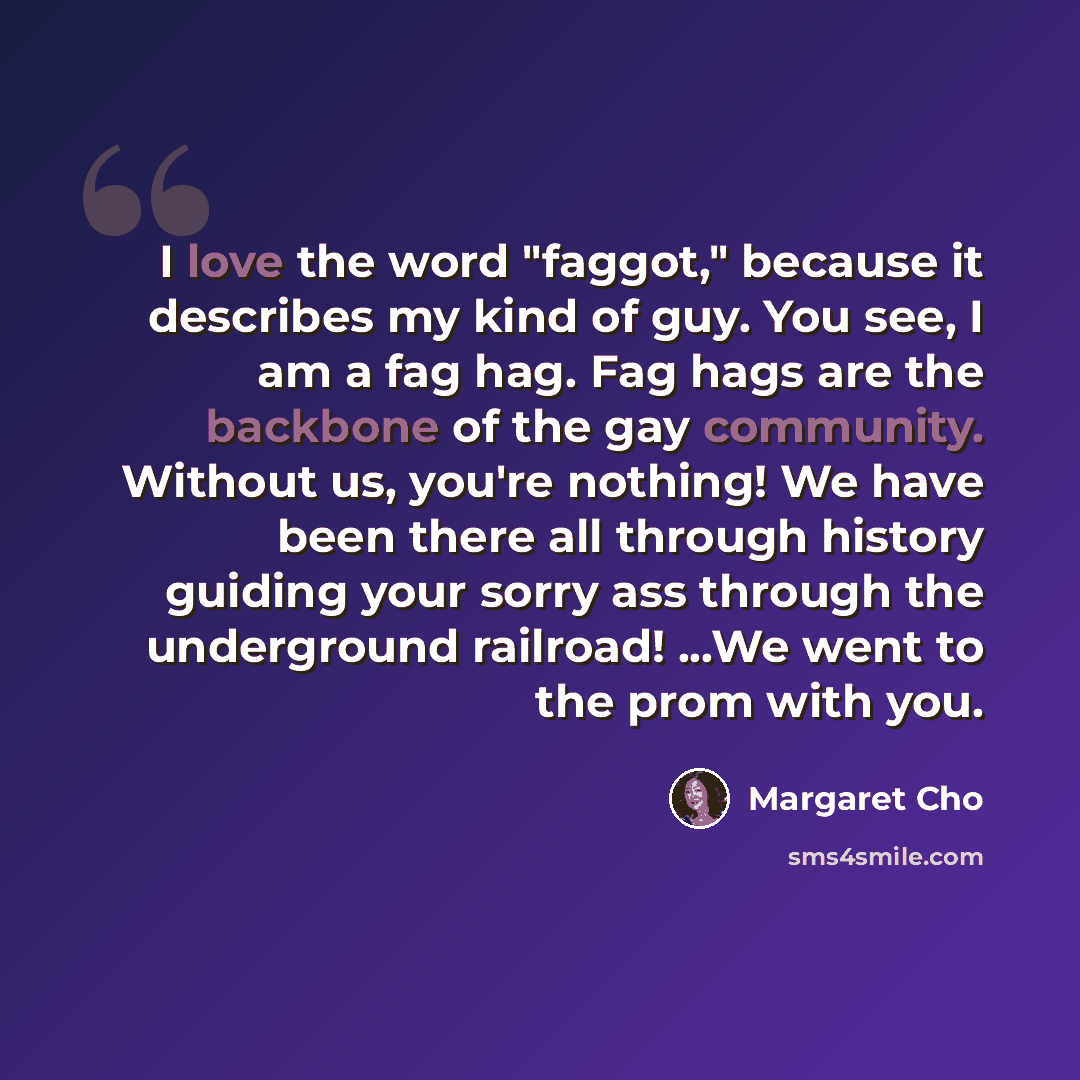 “I love the word "faggot," because it describes my kind of guy. You see, I am a fag hag. Fag hags are the backbone of the gay community. Without us, you're nothing! We have been there all through history guiding your sorry ass through the underground railroad! ...We went to the prom with you.” quote by Margaret Cho