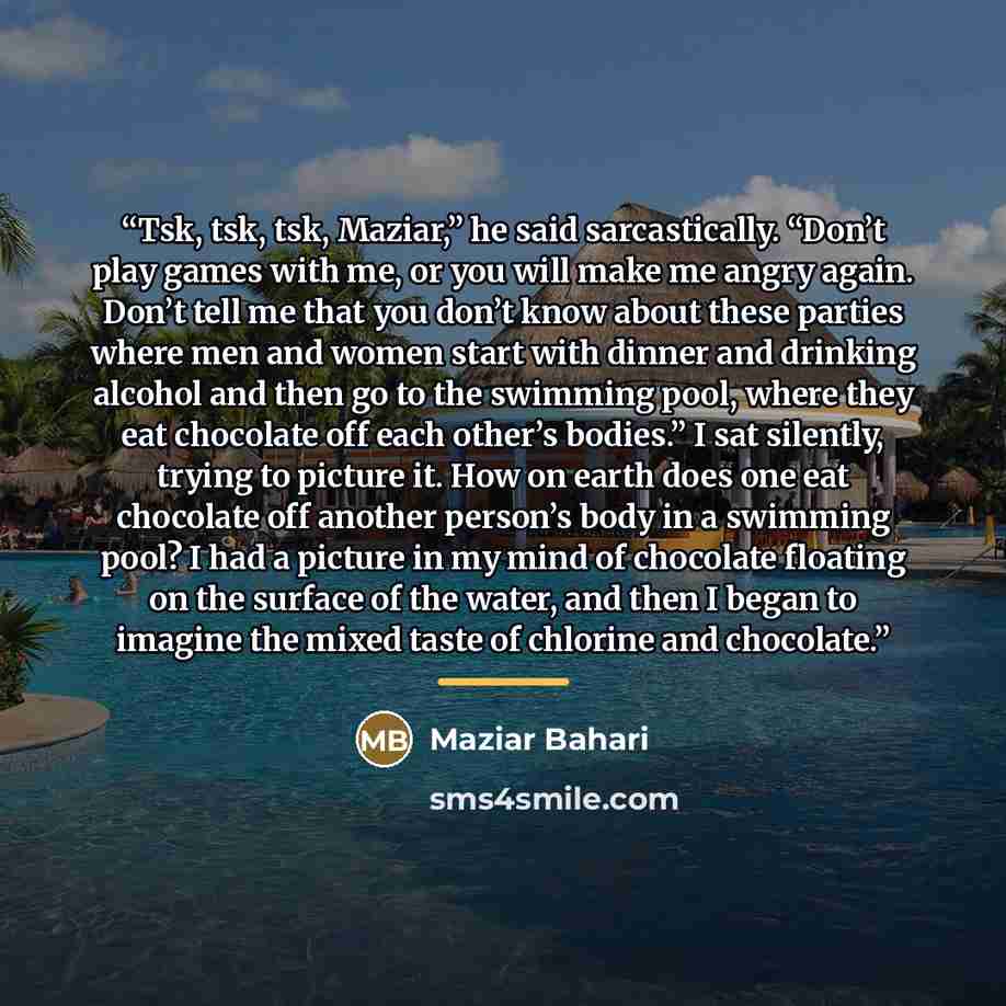 “Tsk, tsk, tsk, Maziar,” he said sarcastically. “Don’t play games with me, or you will make me angry again. Don’t tell me that you don’t know about these parties where men and women start with dinner and drinking alcohol and then go to the swimming pool, where they eat chocolate off each other’s…” quote by Maziar Bahari