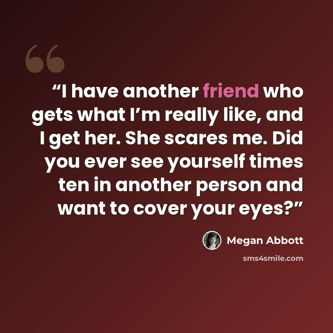 “I have another friend who gets what I’m really like, and I get her. She scares me. Did you ever see yourself times ten in another person and want to cover your eyes?” quote by Megan Abbott