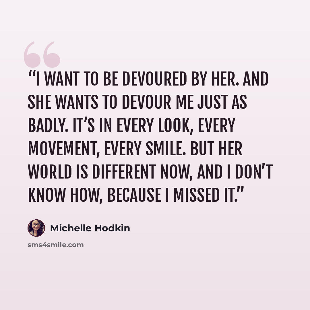 “I want to be devoured by her. And she wants to devour me just as badly. It’s in every look, every movement, every smile. But her world is different now, and I don’t know how, because I missed it.” quote by Michelle Hodkin