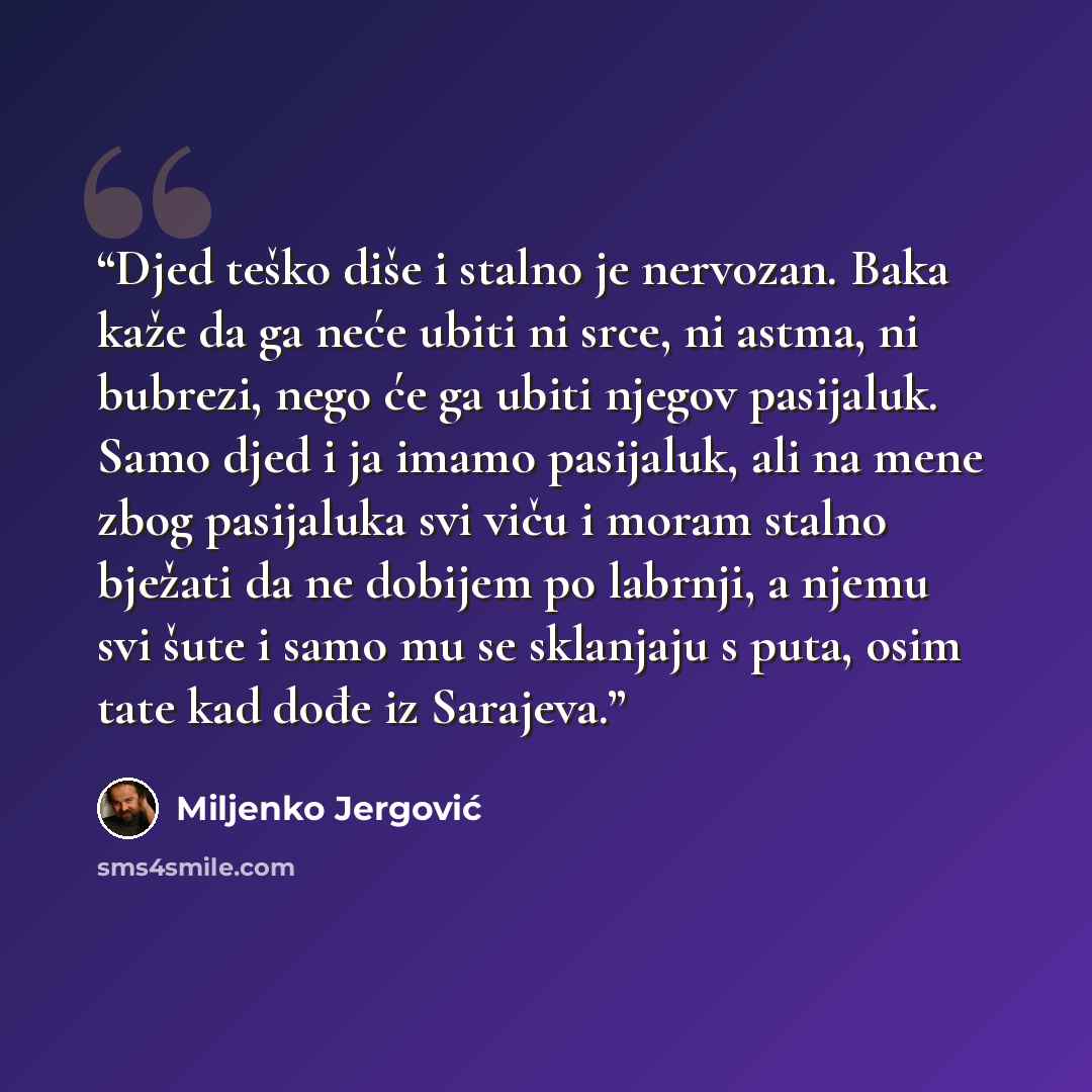 “Djed teško diše i stalno je nervozan. Baka kaže da ga neće ubiti ni srce, ni astma, ni bubrezi, nego će ga ubiti njegov pasijaluk. Samo djed i ja imamo pasijaluk, ali na mene zbog pasijaluka svi viču i moram stalno bježati da ne dobijem po labrnji, a njemu svi šute i samo mu se sklanjaju s puta…” quote by Miljenko Jergović
