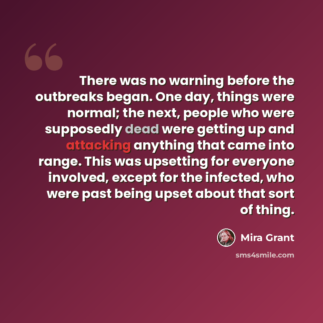 “There was no warning before the outbreaks began. One day, things were normal; the next, people who were supposedly dead were getting up and attacking anything that came into range. This was upsetting for everyone involved, except for the infected, who were past being upset about that sort of thing.” quote by Mira Grant
