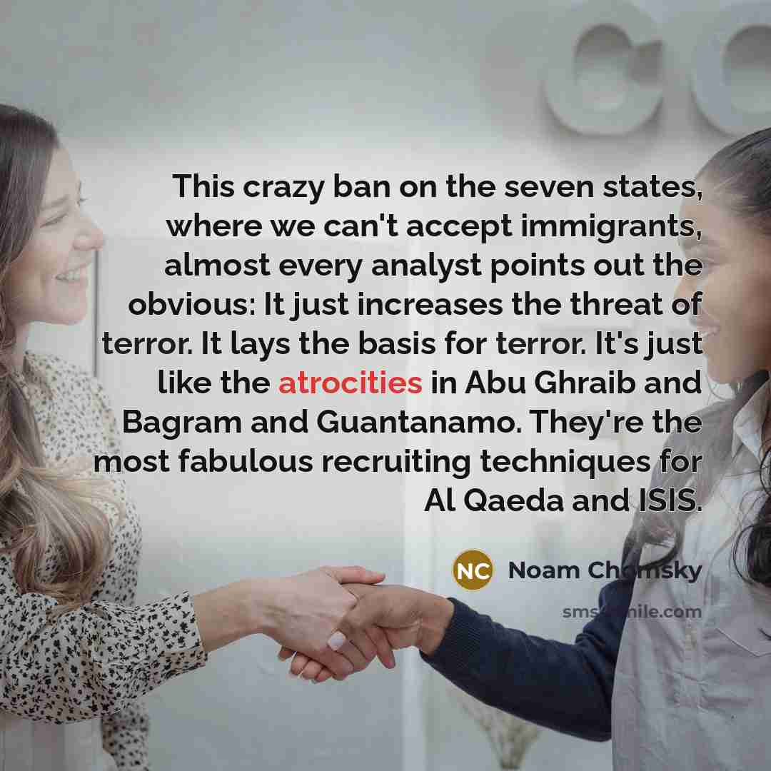 “This crazy ban on the seven states, where we can't accept immigrants, almost every analyst points out the obvious: It just increases the threat of terror. It lays the basis for terror. It's just like the atrocities in Abu Ghraib and Bagram and Guantanamo. They're the most fabulous recruiting…” quote by Noam Chomsky
