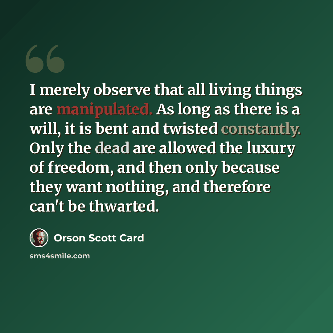“I merely observe that all living things are manipulated. As long as there is a will, it is bent and twisted constantly. Only the dead are allowed the luxury of freedom, and then only because they want nothing, and therefore can't be thwarted.” quote by Orson Scott Card
