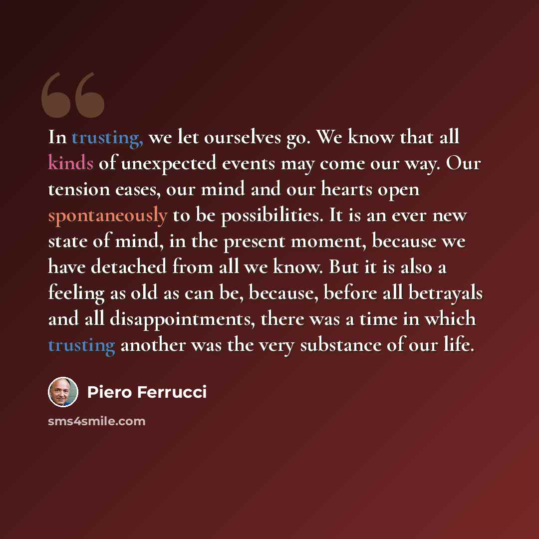 “In trusting, we let ourselves go. We know that all kinds of unexpected events may come our way. Our tension eases, our mind and our hearts open spontaneously to be possibilities. It is an ever new state of mind, in the present moment, because we have detached from all we know. But it is also a…” quote by Piero Ferrucci