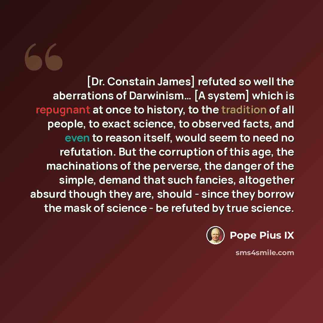 “[Dr. Constain James] refuted so well the aberrations of Darwinism… [A system] which is repugnant at once to history, to the tradition of all people, to exact science, to observed facts, and even to reason itself, would seem to need no refutation. But the corruption of this age, the machinations of…” quote by Pope Pius IX