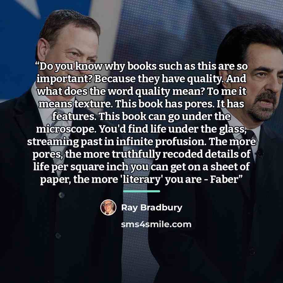 “Do you know why books such as this are so important? Because they have quality. And what does the word quality mean? To me it means texture. This book has pores. It has features. This book can go under the microscope. You'd find life under the glass, streaming past in infinite profusion. The more…” quote by Ray Bradbury