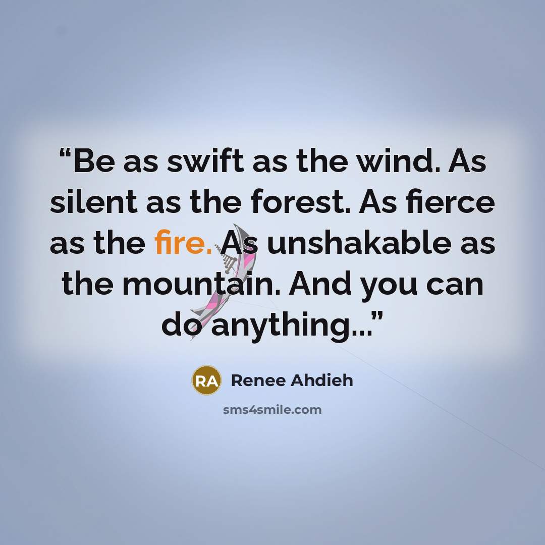“Be as swift as the wind. As silent as the forest. As fierce as the fire. As unshakable as the mountain. And you can do anything...” quote by Renee Ahdieh