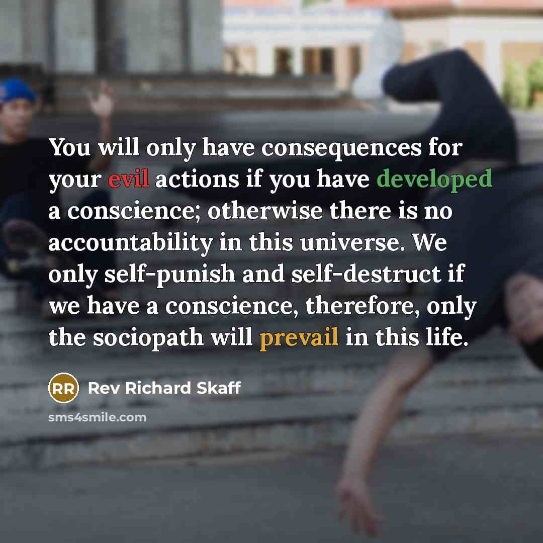“You will only have consequences for your evil actions if you have developed a conscience; otherwise there is no accountability in this universe. We only self-punish and self-destruct if we have a conscience, therefore, only the sociopath will prevail in this life.” quote by Rev Richard Skaff