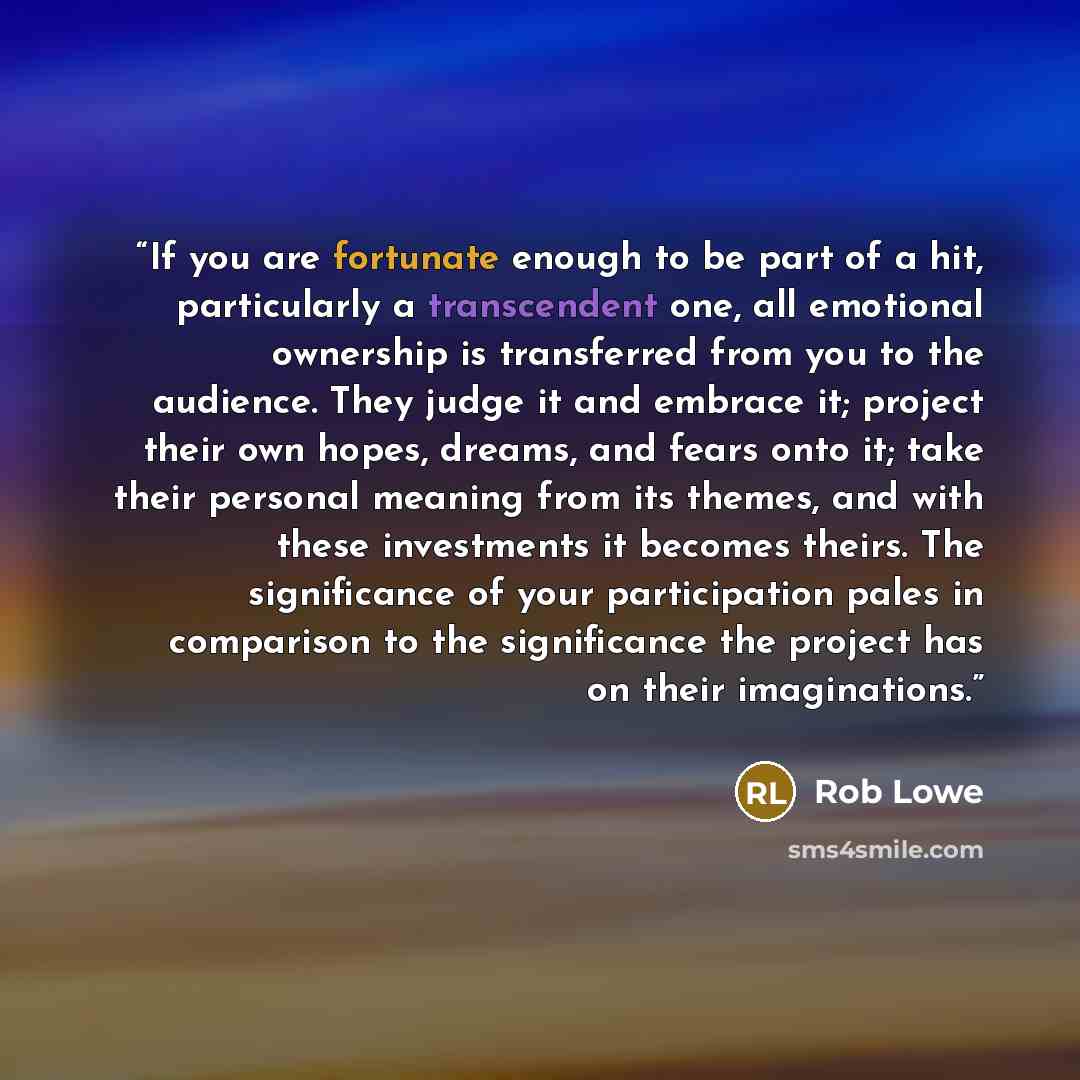 “If you are fortunate enough to be part of a hit, particularly a transcendent one, all emotional ownership is transferred from you to the audience. They judge it and embrace it; project their own hopes, dreams, and fears onto it; take their personal meaning from its themes, and with these…” quote by Rob Lowe