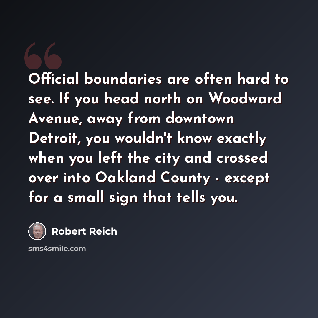 “Official boundaries are often hard to see. If you head north on Woodward Avenue, away from downtown Detroit, you wouldn't know exactly when you left the city and crossed over into Oakland County - except for a small sign that tells you.” quote by Robert Reich