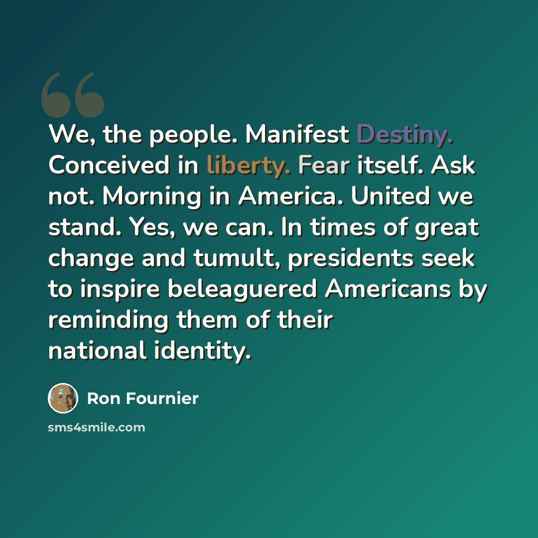 “We, the people. Manifest Destiny. Conceived in liberty. Fear itself. Ask not. Morning in America. United we stand. Yes, we can. In times of great change and tumult, presidents seek to inspire beleaguered Americans by reminding them of their national identity.” quote by Ron Fournier