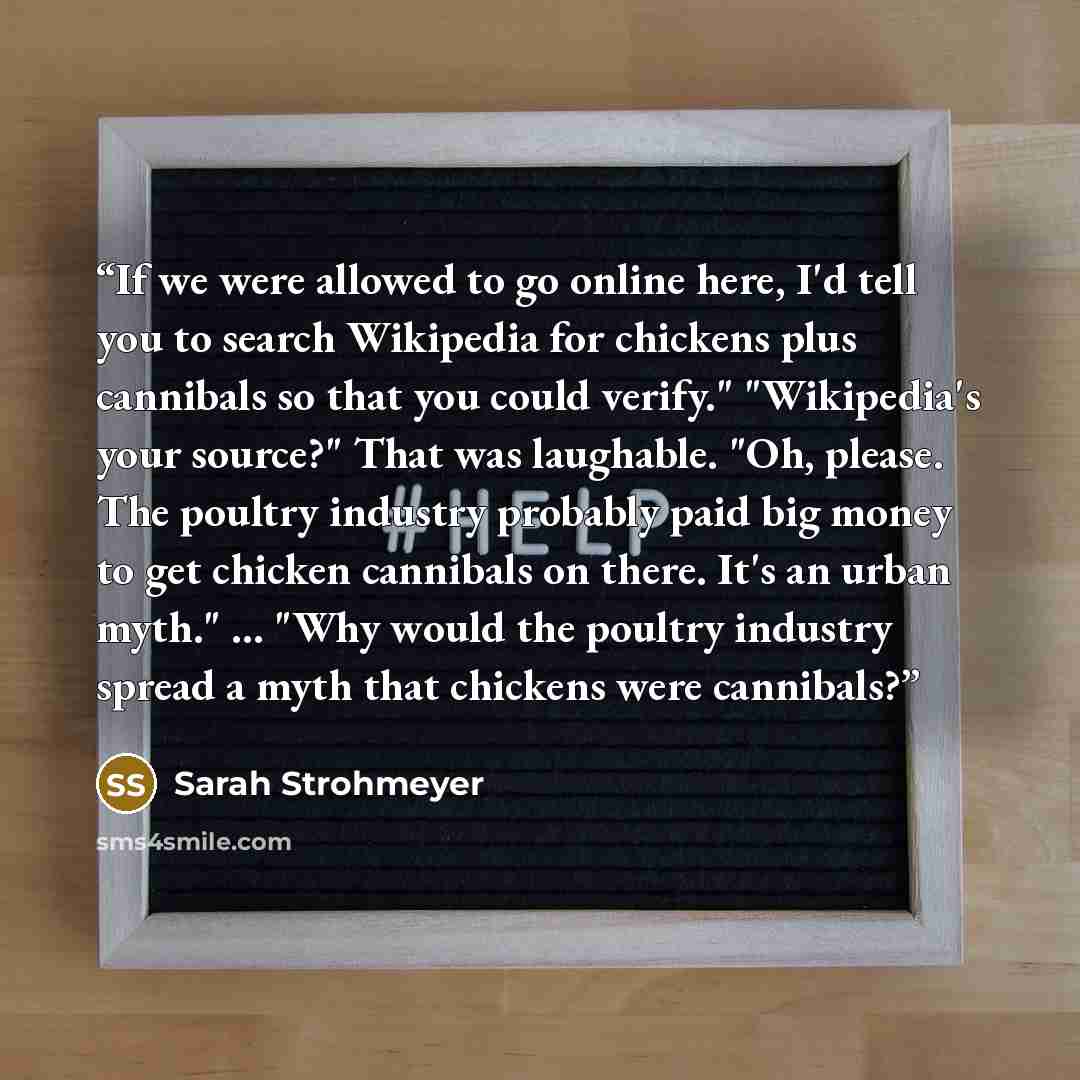 “If we were allowed to go online here, I'd tell you to search Wikipedia for chickens plus cannibals so that you could verify." "Wikipedia's your source?" That was laughable. "Oh, please. The poultry industry probably paid big money to get chicken cannibals on there. It's an urban myth." ... "Why…” quote by Sarah Strohmeyer