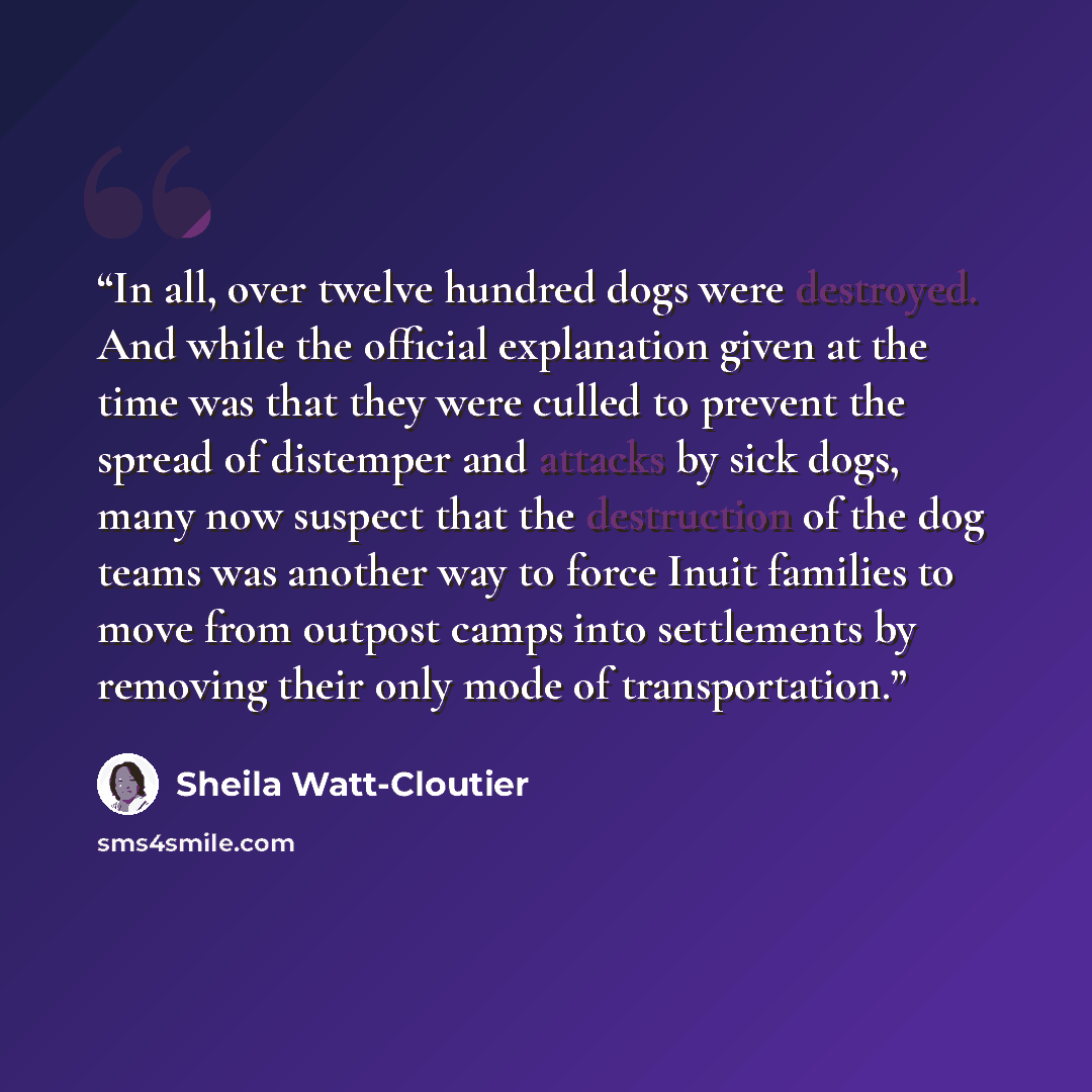 “In all, over twelve hundred dogs were destroyed. And while the official explanation given at the time was that they were culled to prevent the spread of distemper and attacks by sick dogs, many now suspect that the destruction of the dog teams was another way to force Inuit families to move from…” quote by Sheila Watt-Cloutier