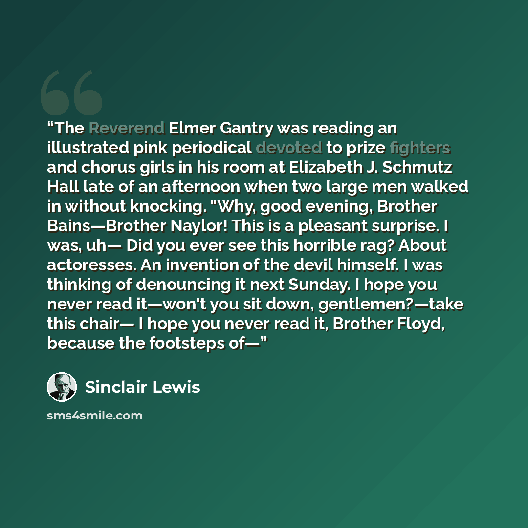 “The Reverend Elmer Gantry was reading an illustrated pink periodical devoted to prize fighters and chorus girls in his room at Elizabeth J. Schmutz Hall late of an afternoon when two large men walked in without knocking. "Why, good evening, Brother Bains—Brother Naylor! This is a pleasant…” quote by Sinclair Lewis