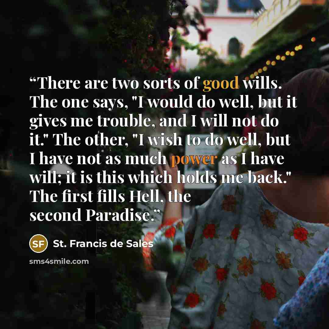 “There are two sorts of good wills. The one says, "I would do well, but it gives me trouble, and I will not do it." The other, "I wish to do well, but I have not as much power as I have will; it is this which holds me back." The first fills Hell, the second Paradise.” quote by St. Francis de Sales