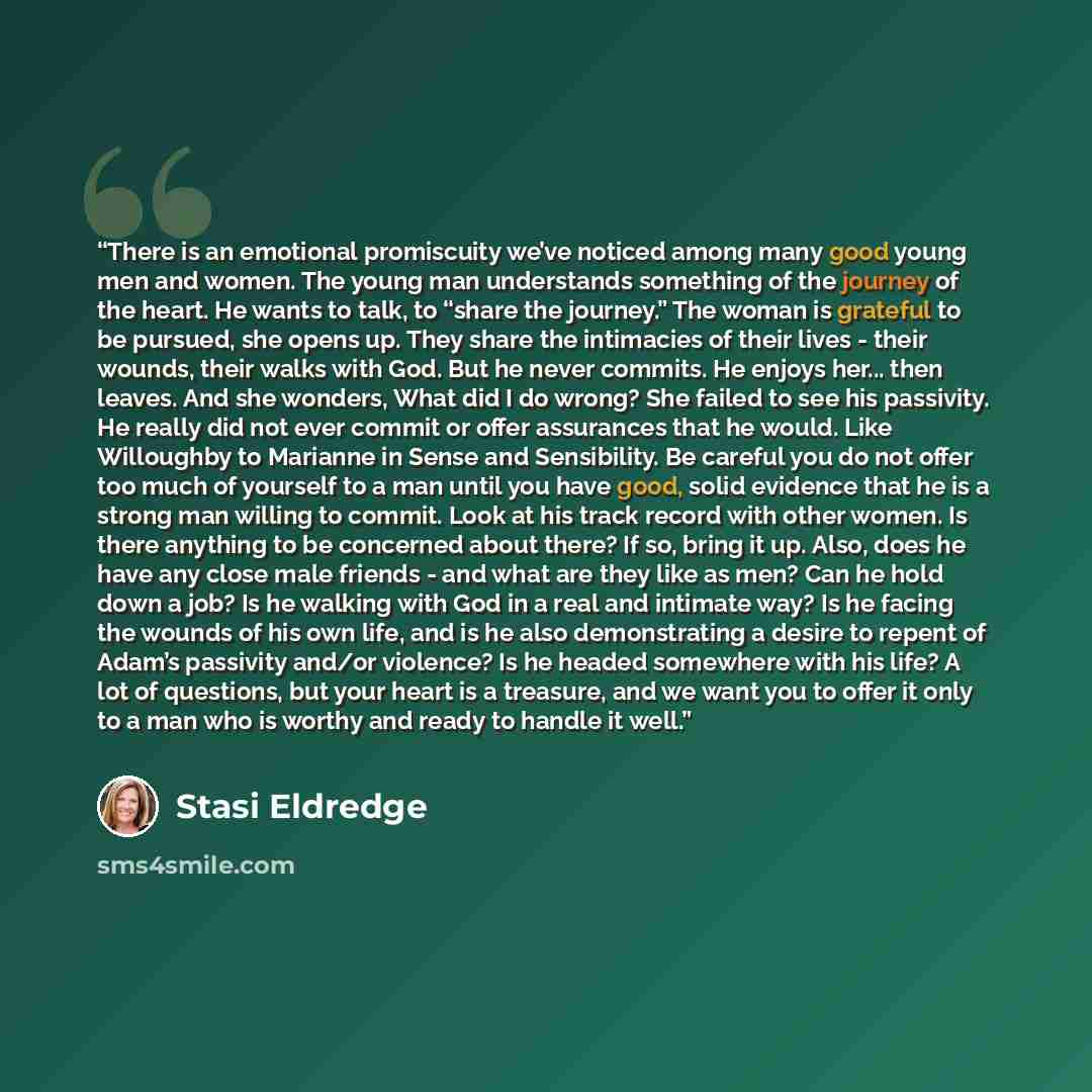“There is an emotional promiscuity we’ve noticed among many good young men and women. The young man understands something of the journey of the heart. He wants to talk, to “share the journey.” The woman is grateful to be pursued, she opens up. They share the intimacies of their lives - their…” quote by Stasi Eldredge