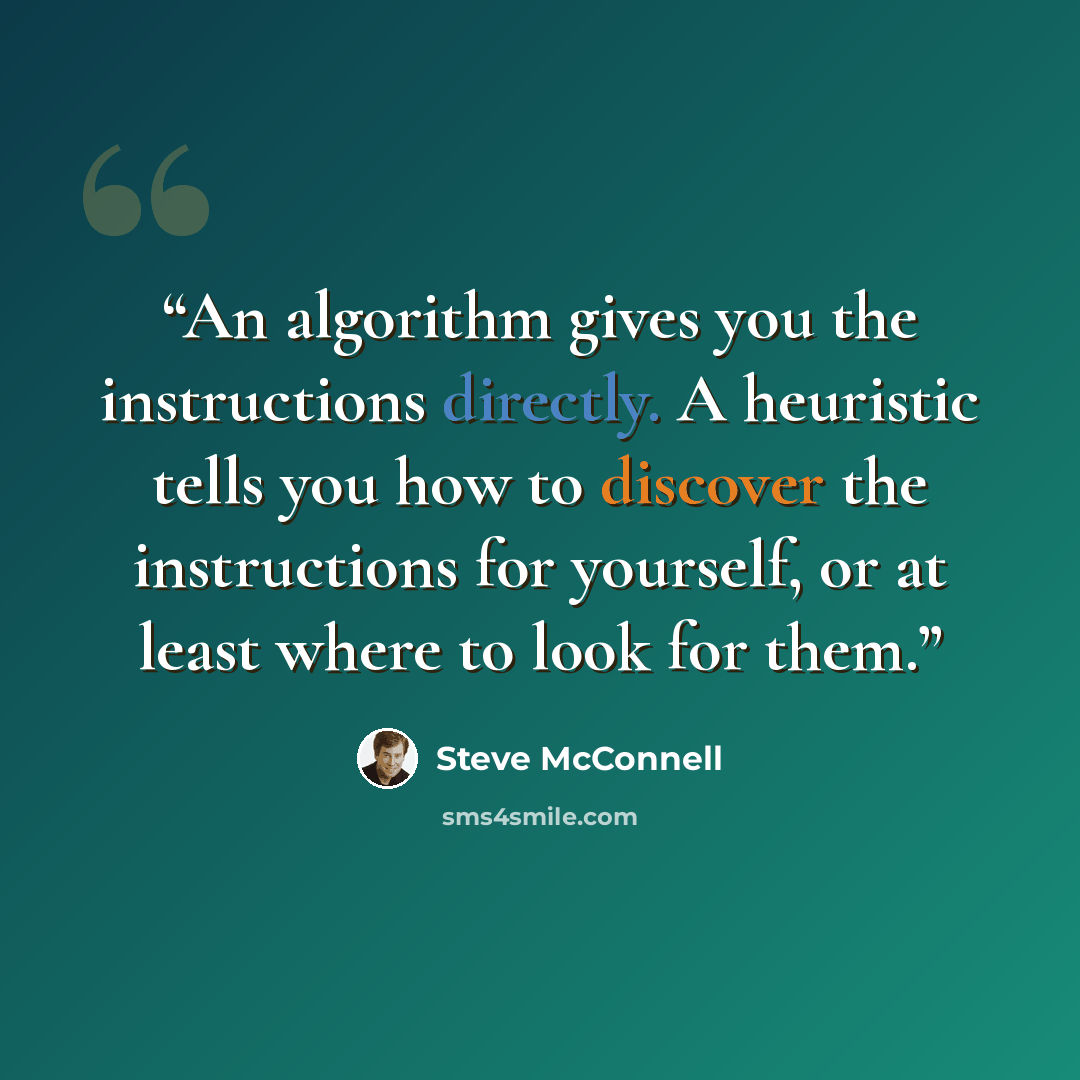 “An algorithm gives you the instructions directly. A heuristic tells you how to discover the instructions for yourself, or at least where to look for them.” quote by Steve McConnell